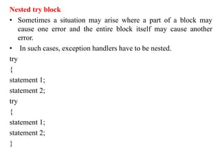 Nested try block
• Sometimes a situation may arise where a part of a block may
cause one error and the entire block itself may cause another
error.
• In such cases, exception handlers have to be nested.
try
{
statement 1;
statement 2;
try
{
statement 1;
statement 2;
}
 