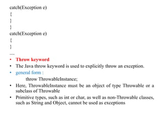 catch(Exception e)
{
}
}
catch(Exception e)
{
}
....
• Throw keyword
• The Java throw keyword is used to explicitly throw an exception.
• general form :
throw ThrowableInstance;
• Here, ThrowableInstance must be an object of type Throwable or a
subclass of Throwable
• Primitive types, such as int or char, as well as non-Throwable classes,
such as String and Object, cannot be used as exceptions
 