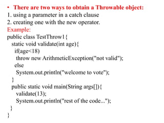 • There are two ways to obtain a Throwable object:
1. using a parameter in a catch clause
2. creating one with the new operator.
Example:
public class TestThrow1{
static void validate(int age){
if(age<18)
throw new ArithmeticException("not valid");
else
System.out.println("welcome to vote");
}
public static void main(String args[]){
validate(13);
System.out.println("rest of the code...");
}
}
 