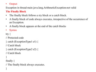 • Output:
Exception in thread main java.lang.ArithmeticException:not valid
The Finally Block
• The finally block follows a try block or a catch block.
• A finally block of code always executes, irrespective of the occurrence of
an Exception.
• A finally block appears at the end of the catch blocks
• Syntax
try {
// Protected code
} catch (ExceptionType1 e1) {
// Catch block
} catch (ExceptionType2 e2) {
// Catch block
}
finally {
// The finally block always executes.
}
 