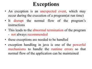 Exceptions
• An exception is an unexpected event, which may
occur during the execution of a program(at run time)
• It disrupt the normal flow of the program’s
instructions
• This leads to the abnormal termination of the program
- not always recommended
• these exceptions are needed to be handled
• exception handling in java is one of the powerful
mechanisms to handle the runtime errors so that
normal flow of the application can be maintained
 
