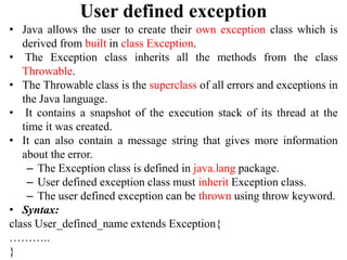 User defined exception
• Java allows the user to create their own exception class which is
derived from built in class Exception.
• The Exception class inherits all the methods from the class
Throwable.
• The Throwable class is the superclass of all errors and exceptions in
the Java language.
• It contains a snapshot of the execution stack of its thread at the
time it was created.
• It can also contain a message string that gives more information
about the error.
– The Exception class is defined in java.lang package.
– User defined exception class must inherit Exception class.
– The user defined exception can be thrown using throw keyword.
• Syntax:
class User_defined_name extends Exception{
………..
}
 