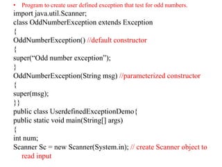• Program to create user defined exception that test for odd numbers.
import java.util.Scanner;
class OddNumberException extends Exception
{
OddNumberException() //default constructor
{
super(“Odd number exception”);
}
OddNumberException(String msg) //parameterized constructor
{
super(msg);
}}
public class UserdefinedExceptionDemo{
public static void main(String[] args)
{
int num;
Scanner Sc = new Scanner(System.in); // create Scanner object to
read input
 