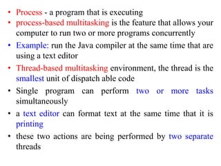 • Process - a program that is executing
• process-based multitasking is the feature that allows your
computer to run two or more programs concurrently
• Example: run the Java compiler at the same time that are
using a text editor
• Thread-based multitasking environment, the thread is the
smallest unit of dispatch able code
• Single program can perform two or more tasks
simultaneously
• a text editor can format text at the same time that it is
printing
• these two actions are being performed by two separate
threads
 