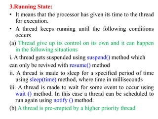 3.Running State:
• It means that the processor has given its time to the thread
for execution.
• A thread keeps running until the following conditions
occurs
(a) Thread give up its control on its own and it can happen
in the following situations
i. A thread gets suspended using suspend() method which
can only be revived with resume() method
ii. A thread is made to sleep for a specified period of time
using sleep(time) method, where time in milliseconds
iii. A thread is made to wait for some event to occur using
wait () method. In this case a thread can be scheduled to
run again using notify () method.
(b) A thread is pre-empted by a higher priority thread
 