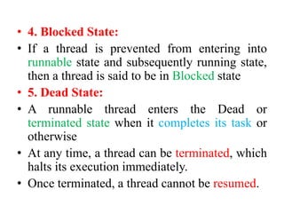 • 4. Blocked State:
• If a thread is prevented from entering into
runnable state and subsequently running state,
then a thread is said to be in Blocked state
• 5. Dead State:
• A runnable thread enters the Dead or
terminated state when it completes its task or
otherwise
• At any time, a thread can be terminated, which
halts its execution immediately.
• Once terminated, a thread cannot be resumed.
 