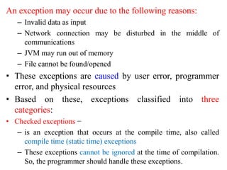 An exception may occur due to the following reasons:
– Invalid data as input
– Network connection may be disturbed in the middle of
communications
– JVM may run out of memory
– File cannot be found/opened
• These exceptions are caused by user error, programmer
error, and physical resources
• Based on these, exceptions classified into three
categories:
• Checked exceptions −
– is an exception that occurs at the compile time, also called
compile time (static time) exceptions
– These exceptions cannot be ignored at the time of compilation.
So, the programmer should handle these exceptions.
 