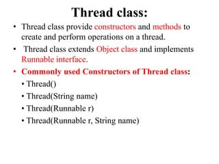 Thread class:
• Thread class provide constructors and methods to
create and perform operations on a thread.
• Thread class extends Object class and implements
Runnable interface.
• Commonly used Constructors of Thread class:
• Thread()
• Thread(String name)
• Thread(Runnable r)
• Thread(Runnable r, String name)
 