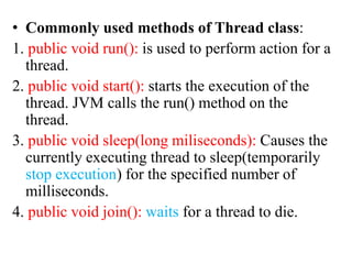 • Commonly used methods of Thread class:
1. public void run(): is used to perform action for a
thread.
2. public void start(): starts the execution of the
thread. JVM calls the run() method on the
thread.
3. public void sleep(long miliseconds): Causes the
currently executing thread to sleep(temporarily
stop execution) for the specified number of
milliseconds.
4. public void join(): waits for a thread to die.
 