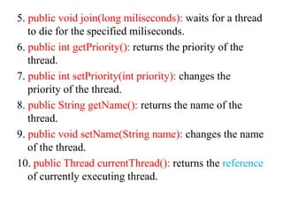 5. public void join(long miliseconds): waits for a thread
to die for the specified miliseconds.
6. public int getPriority(): returns the priority of the
thread.
7. public int setPriority(int priority): changes the
priority of the thread.
8. public String getName(): returns the name of the
thread.
9. public void setName(String name): changes the name
of the thread.
10. public Thread currentThread(): returns the reference
of currently executing thread.
 
