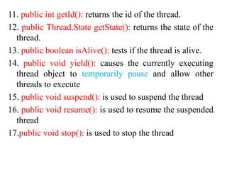 11. public int getId(): returns the id of the thread.
12. public Thread.State getState(): returns the state of the
thread.
13. public boolean isAlive(): tests if the thread is alive.
14. public void yield(): causes the currently executing
thread object to temporarily pause and allow other
threads to execute
15. public void suspend(): is used to suspend the thread
16. public void resume(): is used to resume the suspended
thread
17.public void stop(): is used to stop the thread
 