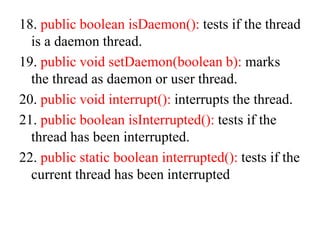 18. public boolean isDaemon(): tests if the thread
is a daemon thread.
19. public void setDaemon(boolean b): marks
the thread as daemon or user thread.
20. public void interrupt(): interrupts the thread.
21. public boolean isInterrupted(): tests if the
thread has been interrupted.
22. public static boolean interrupted(): tests if the
current thread has been interrupted
 