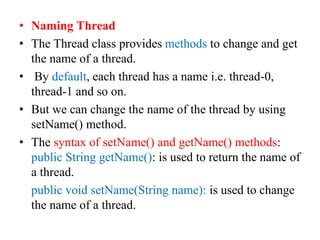• Naming Thread
• The Thread class provides methods to change and get
the name of a thread.
• By default, each thread has a name i.e. thread-0,
thread-1 and so on.
• But we can change the name of the thread by using
setName() method.
• The syntax of setName() and getName() methods:
public String getName(): is used to return the name of
a thread.
public void setName(String name): is used to change
the name of a thread.
 