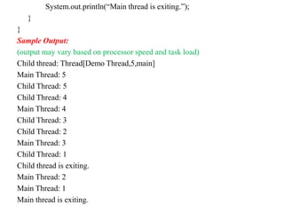 System.out.println(“Main thread is exiting.”);
}
}
Sample Output:
(output may vary based on processor speed and task load)
Child thread: Thread[Demo Thread,5,main]
Main Thread: 5
Child Thread: 5
Child Thread: 4
Main Thread: 4
Child Thread: 3
Child Thread: 2
Main Thread: 3
Child Thread: 1
Child thread is exiting.
Main Thread: 2
Main Thread: 1
Main thread is exiting.
 