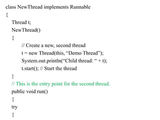 class NewThread implements Runnable
{
Thread t;
NewThread()
{
// Create a new, second thread
t = new Thread(this, “Demo Thread”);
System.out.println(“Child thread: “ + t);
t.start(); // Start the thread
}
// This is the entry point for the second thread.
public void run()
{
try
{
 