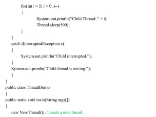 for(int i = 5; i > 0; i--)
{
System.out.println(“Child Thread: “ + i);
Thread.sleep(500);
}
}
catch (InterruptedException e)
{
System.out.println(“Child interrupted.”);
}
System.out.println(“Child thread is exiting.”);
}
}
public class ThreadDemo
{
public static void main(String args[])
{
new NewThread(); // create a new thread
 