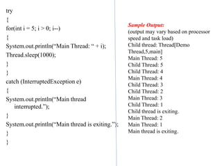 try
{
for(int i = 5; i > 0; i--)
{
System.out.println(“Main Thread: “ + i);
Thread.sleep(1000);
}
}
catch (InterruptedException e)
{
System.out.println(“Main thread
interrupted.”);
}
System.out.println(“Main thread is exiting.”);
}
}
Sample Output:
(output may vary based on processor
speed and task load)
Child thread: Thread[Demo
Thread,5,main]
Main Thread: 5
Child Thread: 5
Child Thread: 4
Main Thread: 4
Child Thread: 3
Child Thread: 2
Main Thread: 3
Child Thread: 1
Child thread is exiting.
Main Thread: 2
Main Thread: 1
Main thread is exiting.
 