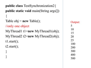 public class TestSynchronization2{
public static void main(String args[])
{
Table obj = new Table();
//only one object
MyThread1 t1=new MyThread1(obj);
MyThread2 t2=new MyThread2(obj);
t1.start();
t2.start();
}
}
Output:
5
10
15
20
25
100
200
300
400
500
 