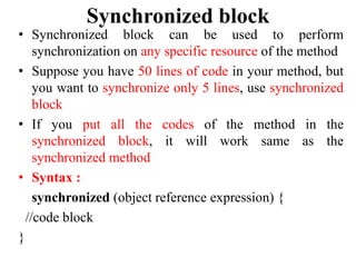 Synchronized block
• Synchronized block can be used to perform
synchronization on any specific resource of the method
• Suppose you have 50 lines of code in your method, but
you want to synchronize only 5 lines, use synchronized
block
• If you put all the codes of the method in the
synchronized block, it will work same as the
synchronized method
• Syntax :
synchronized (object reference expression) {
//code block
}
 