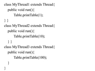 class MyThread1 extends Thread{
public void run(){
Table.printTable(1);
} }
class MyThread2 extends Thread{
public void run(){
Table.printTable(10);
} }
class MyThread3 extends Thread{
public void run(){
Table.printTable(100);
}
}
 