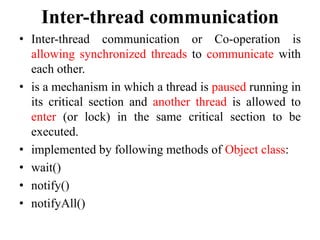 Inter-thread communication
• Inter-thread communication or Co-operation is
allowing synchronized threads to communicate with
each other.
• is a mechanism in which a thread is paused running in
its critical section and another thread is allowed to
enter (or lock) in the same critical section to be
executed.
• implemented by following methods of Object class:
• wait()
• notify()
• notifyAll()
 