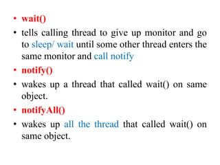 • wait()
• tells calling thread to give up monitor and go
to sleep/ wait until some other thread enters the
same monitor and call notify
• notify()
• wakes up a thread that called wait() on same
object.
• notifyAll()
• wakes up all the thread that called wait() on
same object.
 