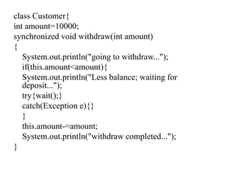 class Customer{
int amount=10000;
synchronized void withdraw(int amount)
{
System.out.println("going to withdraw...");
if(this.amount<amount){
System.out.println("Less balance; waiting for
deposit...");
try{wait();}
catch(Exception e){}
}
this.amount-=amount;
System.out.println("withdraw completed...");
}
 