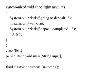 synchronized void deposit(int amount)
{
System.out.println("going to deposit...");
this.amount+=amount;
System.out.println("deposit completed... ");
notify();
}
}
class Test{
public static void main(String args[])
{
final Customer c=new Customer();
 
