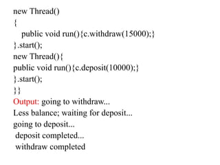new Thread()
{
public void run(){c.withdraw(15000);}
}.start();
new Thread(){
public void run(){c.deposit(10000);}
}.start();
}}
Output: going to withdraw...
Less balance; waiting for deposit...
going to deposit...
deposit completed...
withdraw completed
 