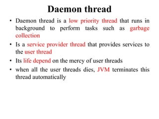 Daemon thread
• Daemon thread is a low priority thread that runs in
background to perform tasks such as garbage
collection
• Is a service provider thread that provides services to
the user thread
• Its life depend on the mercy of user threads
• when all the user threads dies, JVM terminates this
thread automatically
 