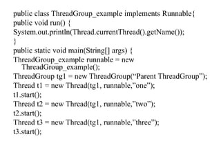 public class ThreadGroup_example implements Runnable{
public void run() {
System.out.println(Thread.currentThread().getName());
}
public static void main(String[] args) {
ThreadGroup_example runnable = new
ThreadGroup_example();
ThreadGroup tg1 = new ThreadGroup(“Parent ThreadGroup”);
Thread t1 = new Thread(tg1, runnable,”one”);
t1.start();
Thread t2 = new Thread(tg1, runnable,”two”);
t2.start();
Thread t3 = new Thread(tg1, runnable,”three”);
t3.start();
 