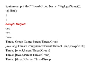 System.out.println(“Thread Group Name: “+tg1.getName());
tg1.list();
}
}
Sample Output:
one
two
three
Thread Group Name: Parent ThreadGroup
java.lang.ThreadGroup[name=Parent ThreadGroup,maxpri=10]
Thread [one,5,Parent ThreadGroup]
Thread [two,5,Parent ThreadGroup]
Thread [three,5,Parent ThreadGroup
 