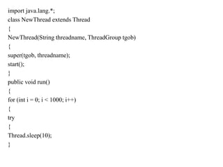 import java.lang.*;
class NewThread extends Thread
{
NewThread(String threadname, ThreadGroup tgob)
{
super(tgob, threadname);
start();
}
public void run()
{
for (int i = 0; i < 1000; i++)
{
try
{
Thread.sleep(10);
}
 