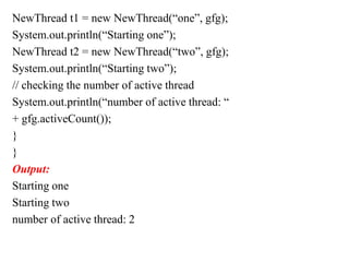 NewThread t1 = new NewThread(“one”, gfg);
System.out.println(“Starting one”);
NewThread t2 = new NewThread(“two”, gfg);
System.out.println(“Starting two”);
// checking the number of active thread
System.out.println(“number of active thread: “
+ gfg.activeCount());
}
}
Output:
Starting one
Starting two
number of active thread: 2
 