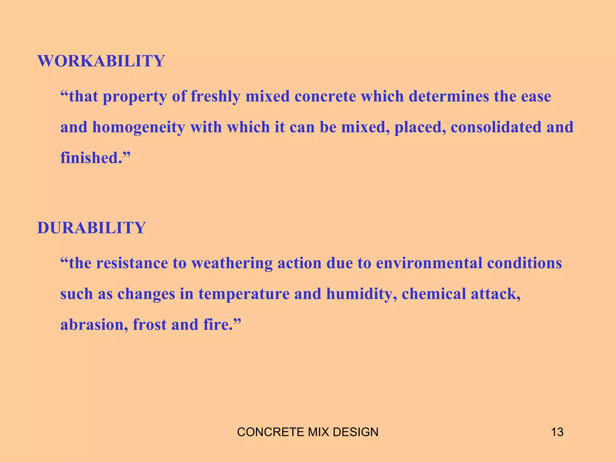 WORKABILITY
“that property of freshly mixed concrete which determines the ease
and homogeneity with which it can be mixed, placed, consolidated and
finished.”
DURABILITY
“the resistance to weathering action due to environmental conditions
such as changes in temperature and humidity, chemical attack,
abrasion, frost and fire.”
CONCRETE MIX DESIGN 13
 