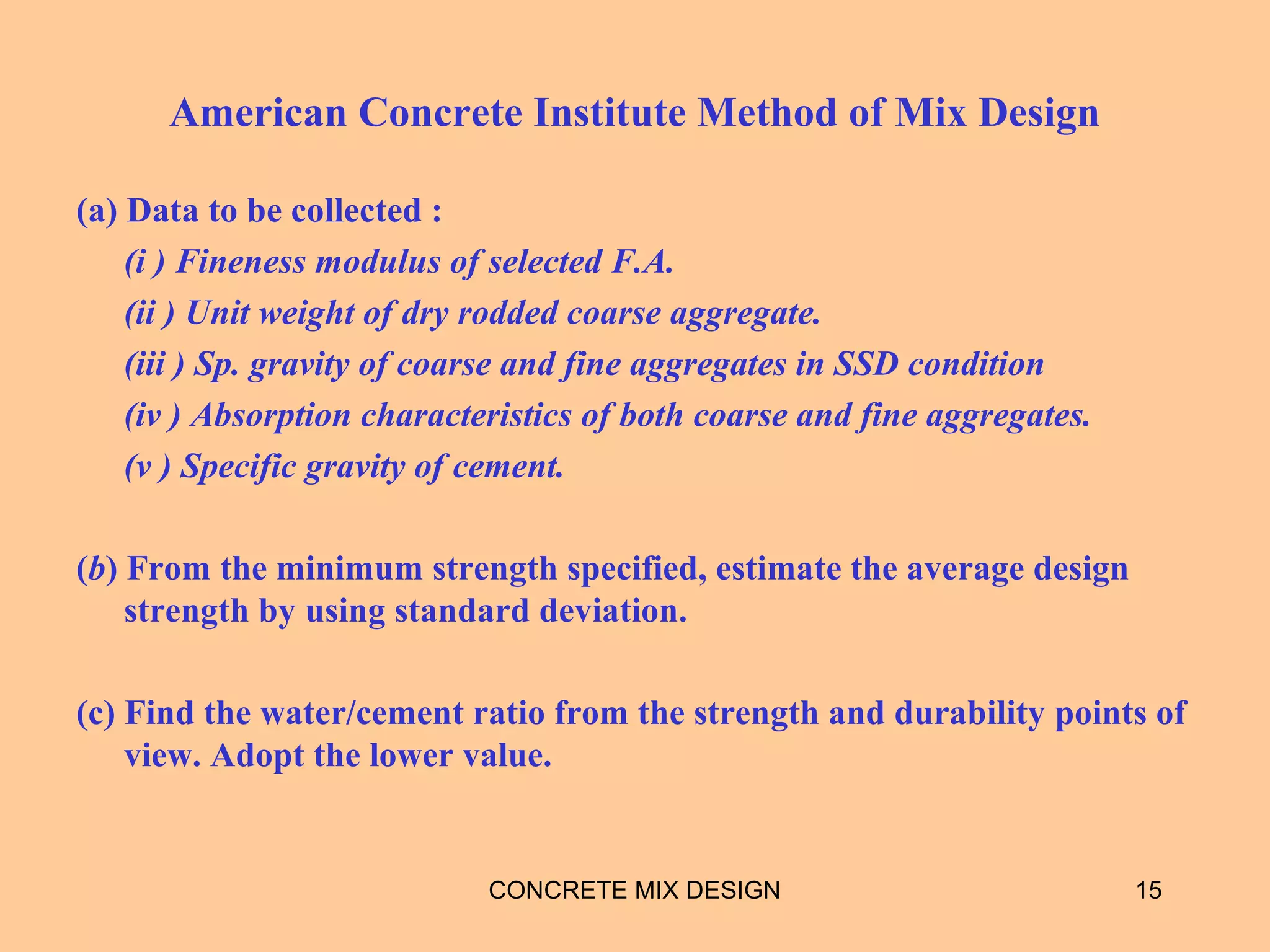 American Concrete Institute Method of Mix Design
(a) Data to be collected :
(i ) Fineness modulus of selected F.A.
(ii ) Unit weight of dry rodded coarse aggregate.
(iii ) Sp. gravity of coarse and fine aggregates in SSD condition
(iv ) Absorption characteristics of both coarse and fine aggregates.
(v ) Specific gravity of cement.
(b) From the minimum strength specified, estimate the average design
strength by using standard deviation.
(c) Find the water/cement ratio from the strength and durability points of
view. Adopt the lower value.
CONCRETE MIX DESIGN 15
 