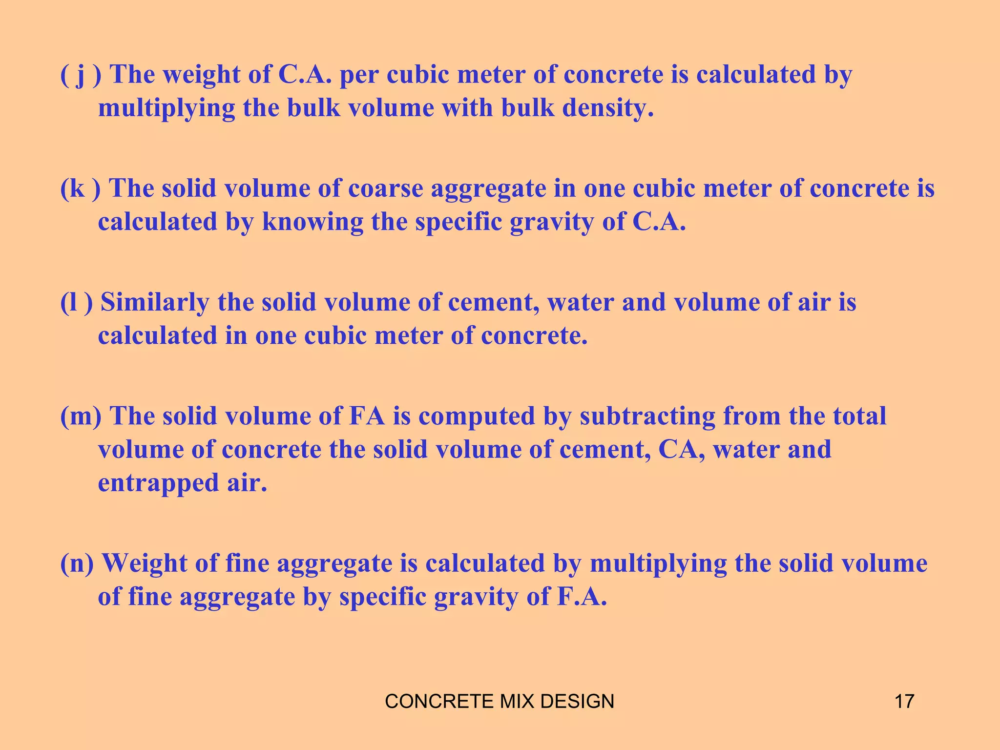 ( j ) The weight of C.A. per cubic meter of concrete is calculated by
multiplying the bulk volume with bulk density.
(k ) The solid volume of coarse aggregate in one cubic meter of concrete is
calculated by knowing the specific gravity of C.A.
(l ) Similarly the solid volume of cement, water and volume of air is
calculated in one cubic meter of concrete.
(m) The solid volume of FA is computed by subtracting from the total
volume of concrete the solid volume of cement, CA, water and
entrapped air.
(n) Weight of fine aggregate is calculated by multiplying the solid volume
of fine aggregate by specific gravity of F.A.
CONCRETE MIX DESIGN 17
 