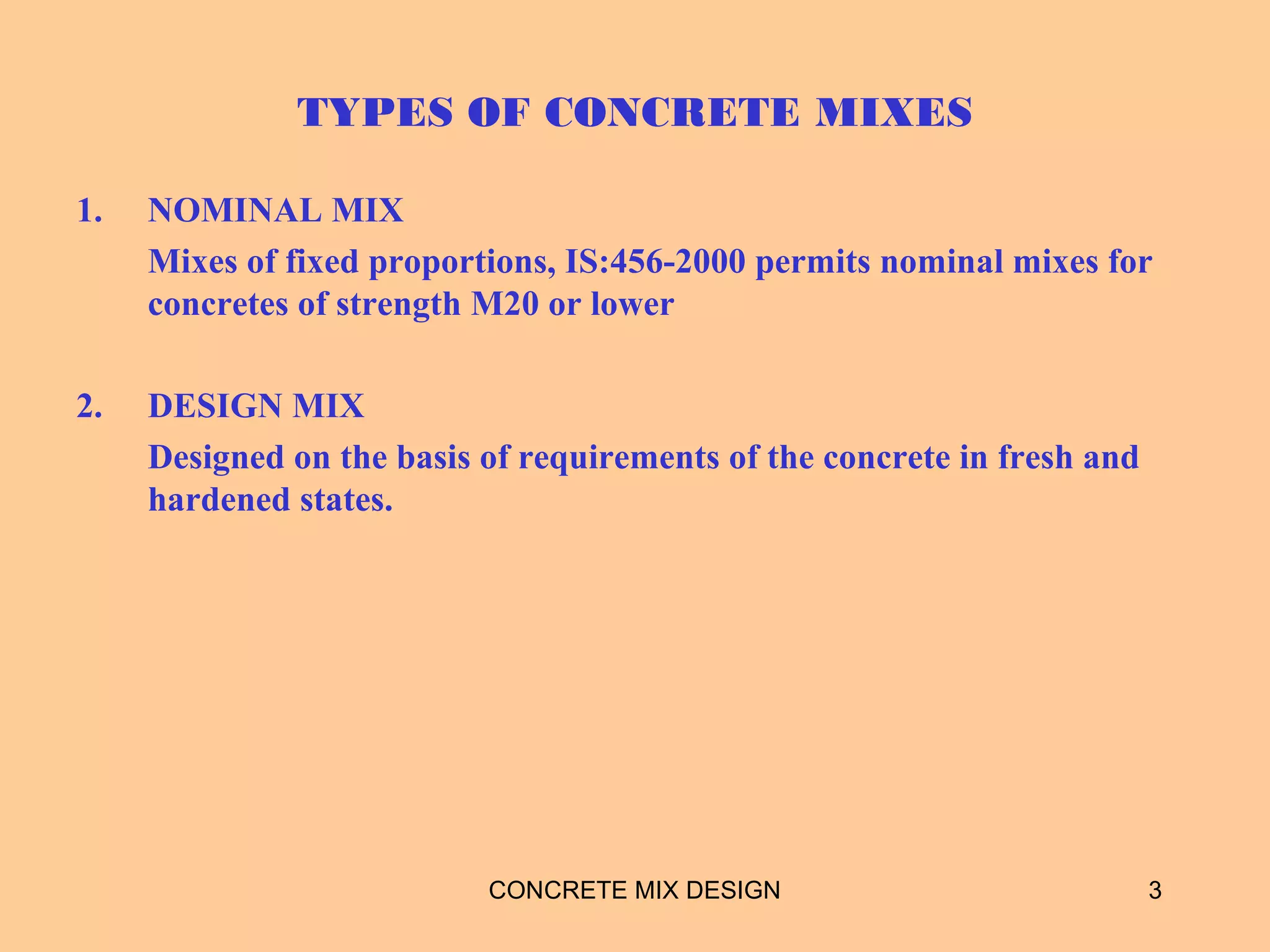 TYPES OF CONCRETE MIXES
1. NOMINAL MIX
Mixes of fixed proportions, IS:456-2000 permits nominal mixes for
concretes of strength M20 or lower
2. DESIGN MIX
Designed on the basis of requirements of the concrete in fresh and
hardened states.
3CONCRETE MIX DESIGN
 