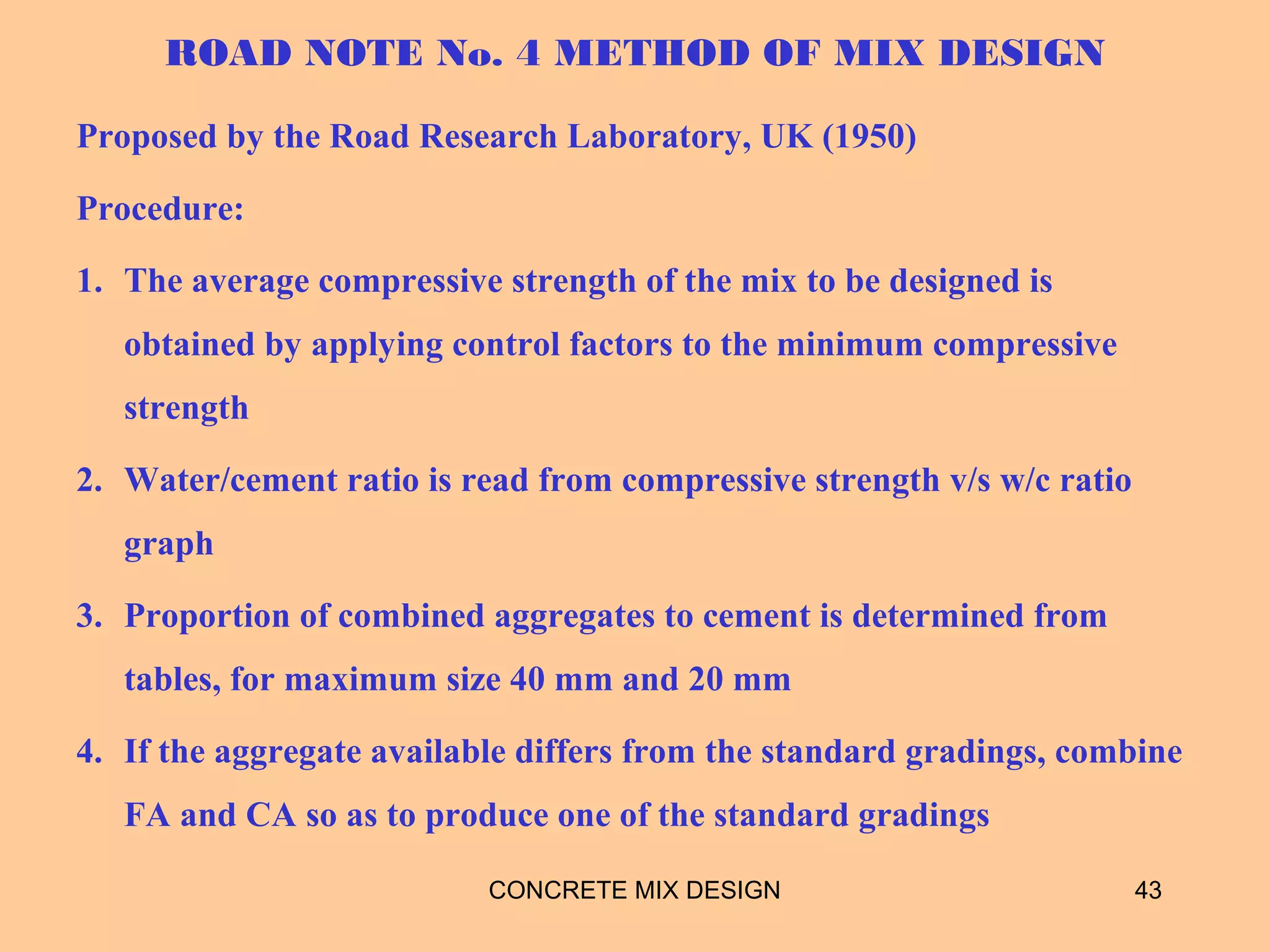 ROAD NOTE No. 4 METHOD OF MIX DESIGN
Proposed by the Road Research Laboratory, UK (1950)
Procedure:
1. The average compressive strength of the mix to be designed is
obtained by applying control factors to the minimum compressive
strength
2. Water/cement ratio is read from compressive strength v/s w/c ratio
graph
3. Proportion of combined aggregates to cement is determined from
tables, for maximum size 40 mm and 20 mm
4. If the aggregate available differs from the standard gradings, combine
FA and CA so as to produce one of the standard gradings
CONCRETE MIX DESIGN 43
 