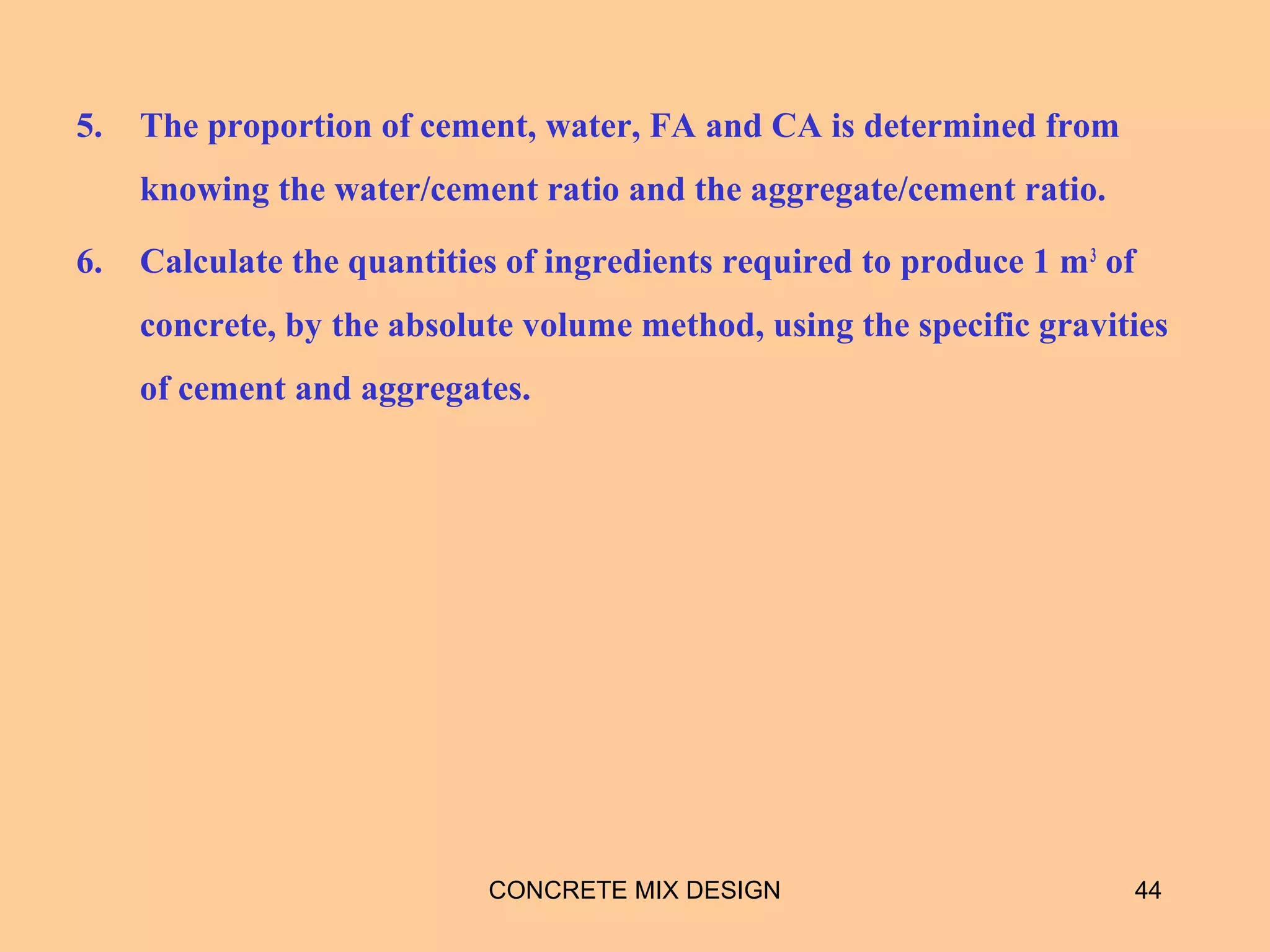 5. The proportion of cement, water, FA and CA is determined from
knowing the water/cement ratio and the aggregate/cement ratio.
6. Calculate the quantities of ingredients required to produce 1 m3
of
concrete, by the absolute volume method, using the specific gravities
of cement and aggregates.
CONCRETE MIX DESIGN 44
 