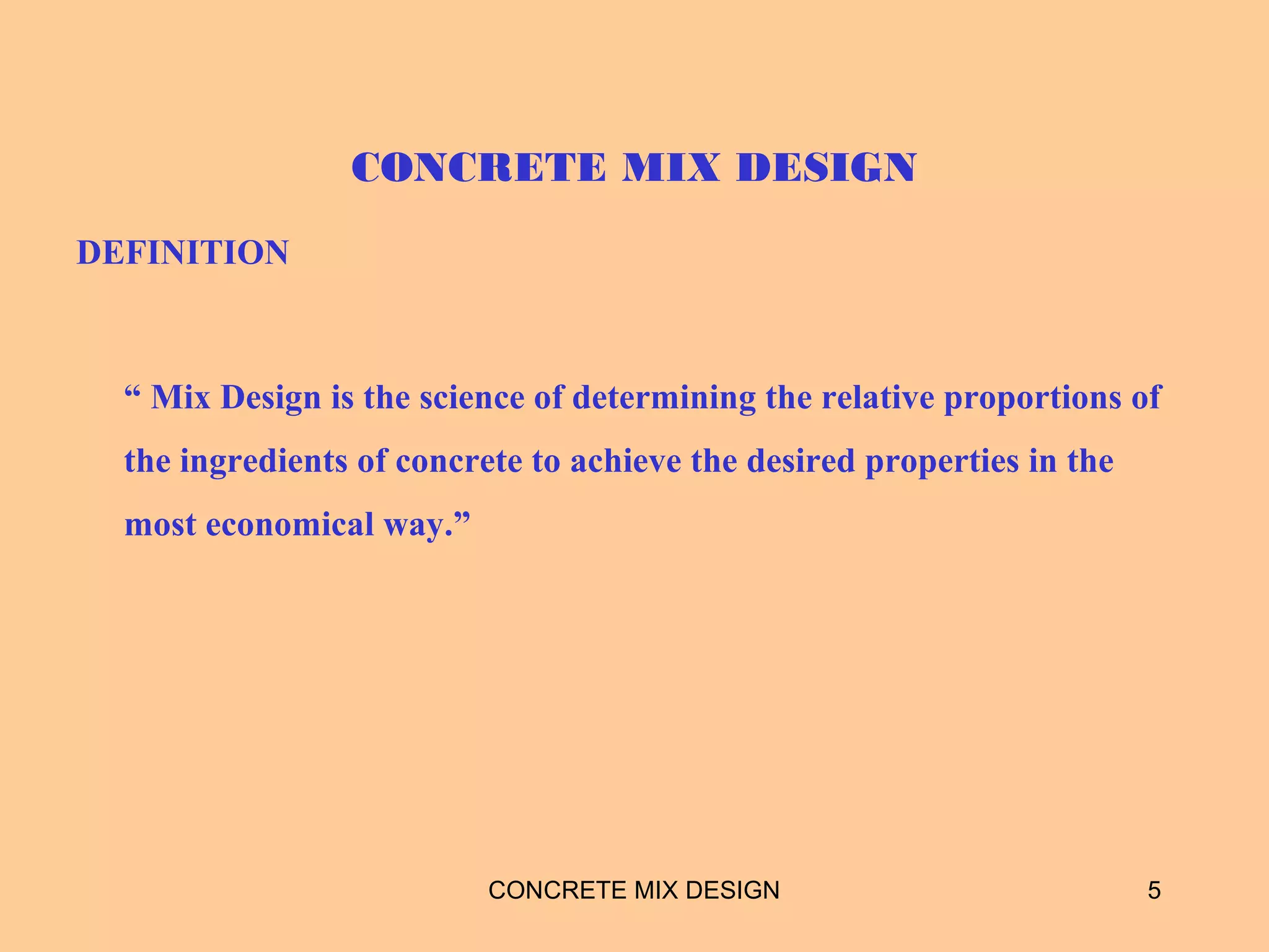 CONCRETE MIX DESIGN
DEFINITION
“ Mix Design is the science of determining the relative proportions of
the ingredients of concrete to achieve the desired properties in the
most economical way.”
CONCRETE MIX DESIGN 5
 