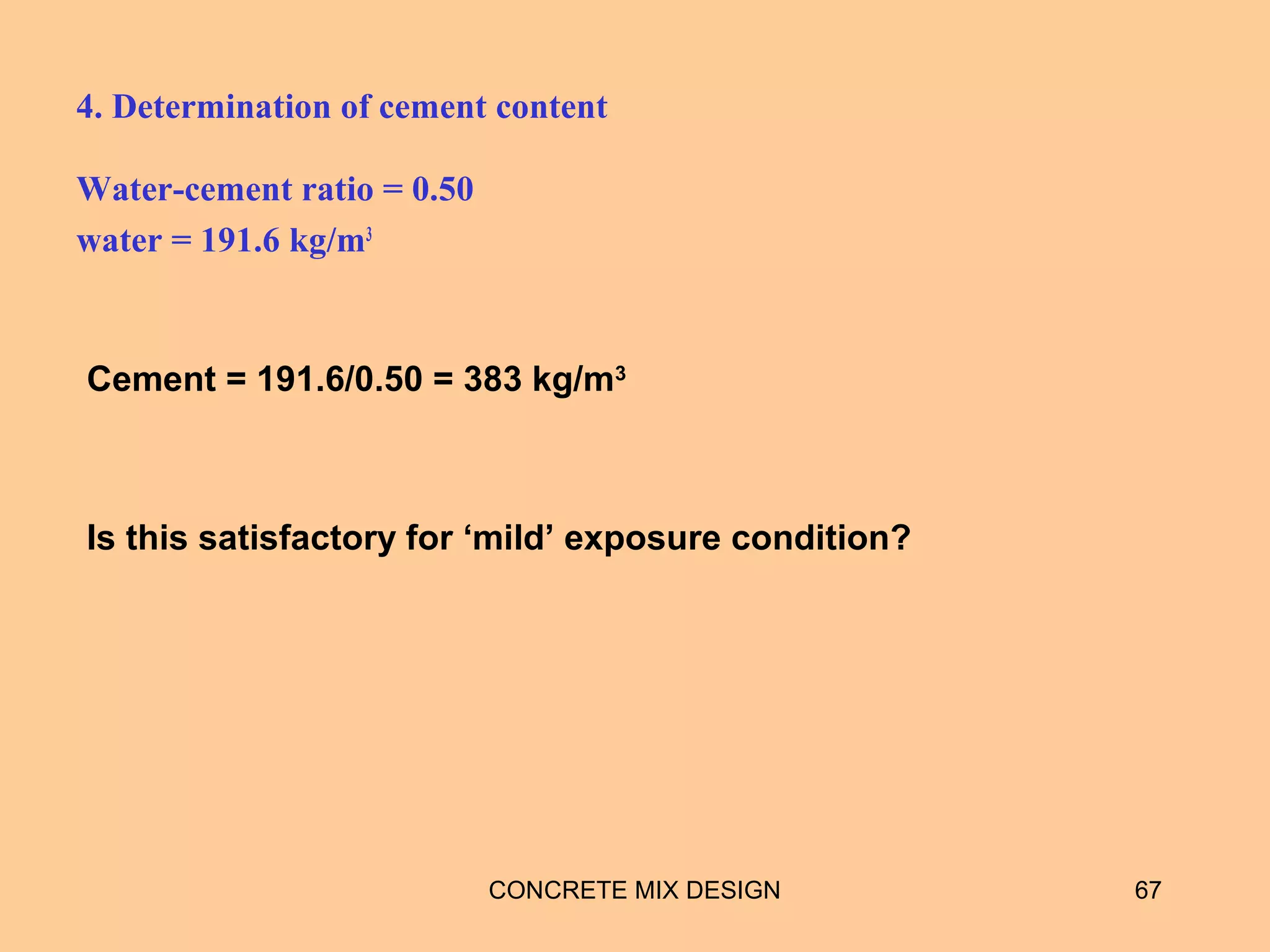 4. Determination of cement content
Water-cement ratio = 0.50
water = 191.6 kg/m3
CONCRETE MIX DESIGN 67
Cement = 191.6/0.50 = 383 kg/m3
Is this satisfactory for ‘mild’ exposure condition?
 