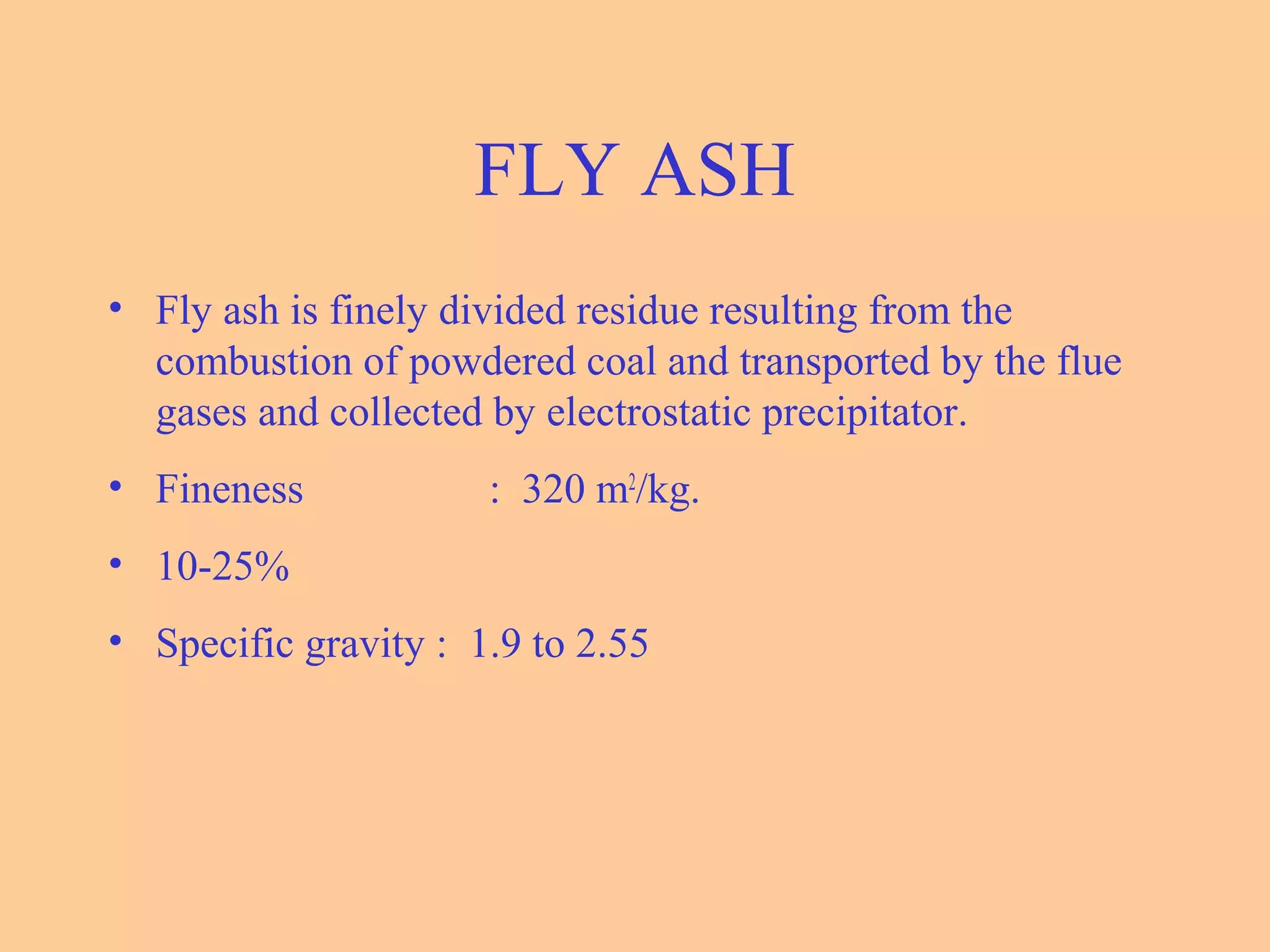 FLY ASH
• Fly ash is finely divided residue resulting from the
combustion of powdered coal and transported by the flue
gases and collected by electrostatic precipitator.
• Fineness : 320 m2
/kg.
• 10-25%
• Specific gravity : 1.9 to 2.55
 