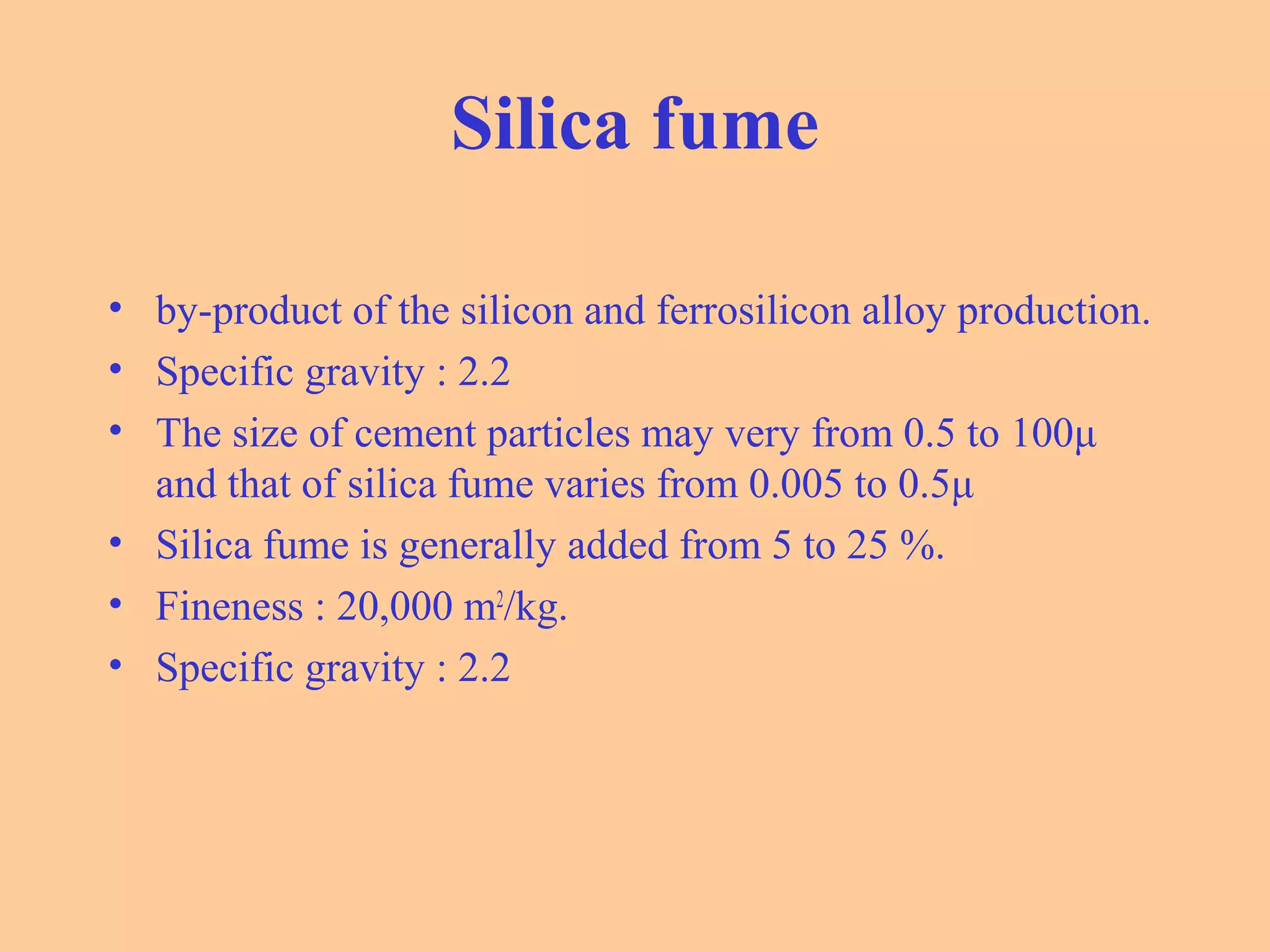 Silica fume
• by-product of the silicon and ferrosilicon alloy production.
• Specific gravity : 2.2
• The size of cement particles may very from 0.5 to 100μ
and that of silica fume varies from 0.005 to 0.5μ
• Silica fume is generally added from 5 to 25 %.
• Fineness : 20,000 m2
/kg.
• Specific gravity : 2.2
 