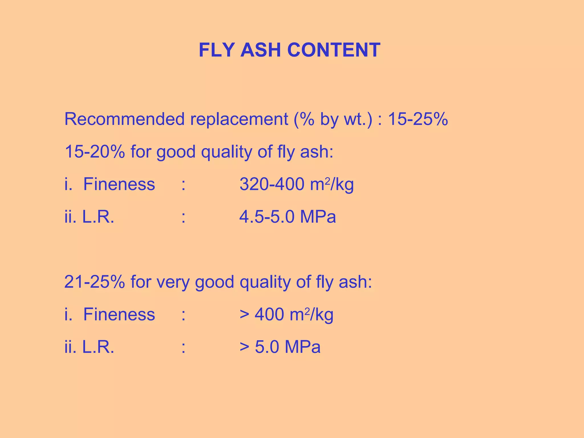 FLY ASH CONTENT
Recommended replacement (% by wt.) : 15-25%
15-20% for good quality of fly ash:
i. Fineness : 320-400 m2
/kg
ii. L.R. : 4.5-5.0 MPa
21-25% for very good quality of fly ash:
i. Fineness : > 400 m2
/kg
ii. L.R. : > 5.0 MPa
 