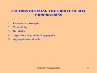 FACTORS DEFINING THE CHOICE OF MIX
PROPORTIONS
1. Compressive Strength
2. Workability
3. Durability
4. Type, size and grading of aggregates
5. Aggregate-cement ratio
CONCRETE MIX DESIGN 11
 
