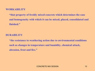 WORKABILITY
“that property of freshly mixed concrete which determines the ease
and homogeneity with which it can be mixed, placed, consolidated and
finished.”
DURABILITY
“the resistance to weathering action due to environmental conditions
such as changes in temperature and humidity, chemical attack,
abrasion, frost and fire.”
CONCRETE MIX DESIGN 13
 