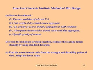 American Concrete Institute Method of Mix Design
(a) Data to be collected :
(i ) Fineness modulus of selected F.A.
(ii ) Unit weight of dry rodded coarse aggregate.
(iii ) Sp. gravity of coarse and fine aggregates in SSD condition
(iv ) Absorption characteristics of both coarse and fine aggregates.
(v ) Specific gravity of cement.
(b) From the minimum strength specified, estimate the average design
strength by using standard deviation.
(c) Find the water/cement ratio from the strength and durability points of
view. Adopt the lower value.
CONCRETE MIX DESIGN 15
 