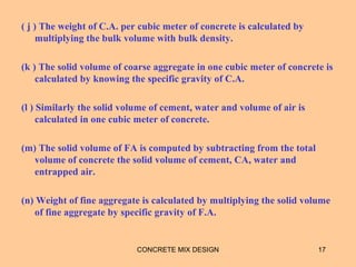 ( j ) The weight of C.A. per cubic meter of concrete is calculated by
multiplying the bulk volume with bulk density.
(k ) The solid volume of coarse aggregate in one cubic meter of concrete is
calculated by knowing the specific gravity of C.A.
(l ) Similarly the solid volume of cement, water and volume of air is
calculated in one cubic meter of concrete.
(m) The solid volume of FA is computed by subtracting from the total
volume of concrete the solid volume of cement, CA, water and
entrapped air.
(n) Weight of fine aggregate is calculated by multiplying the solid volume
of fine aggregate by specific gravity of F.A.
CONCRETE MIX DESIGN 17
 