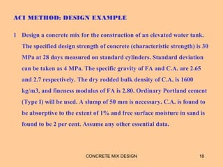 ACI METHOD: DESIGN EXAMPLE
1 Design a concrete mix for the construction of an elevated water tank.
The specified design strength of concrete (characteristic strength) is 30
MPa at 28 days measured on standard cylinders. Standard deviation
can be taken as 4 MPa. The specific gravity of FA and C.A. are 2.65
and 2.7 respectively. The dry rodded bulk density of C.A. is 1600
kg/m3, and fineness modulus of FA is 2.80. Ordinary Portland cement
(Type I) will be used. A slump of 50 mm is necessary. C.A. is found to
be absorptive to the extent of 1% and free surface moisture in sand is
found to be 2 per cent. Assume any other essential data.
CONCRETE MIX DESIGN 18
 